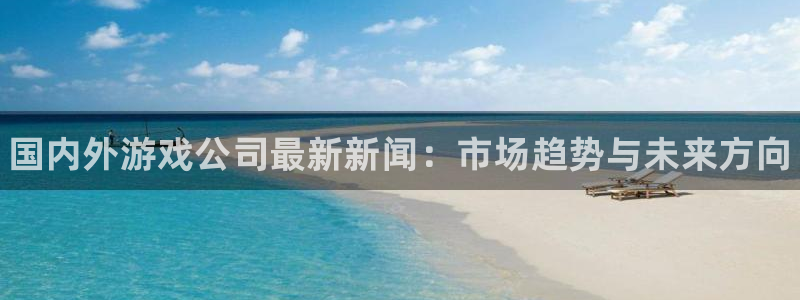 优贝娱乐注册登录：国内外游戏公司最新新闻：市场趋势与未来方向